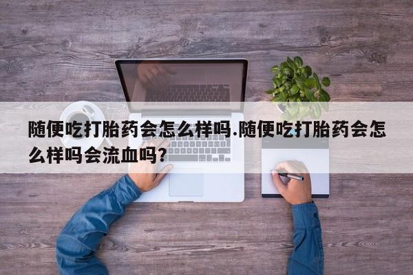 流产药货到付款随便吃打胎药会怎么样吗.随便吃打胎药会怎么样吗会流血吗？