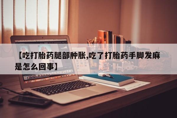 流产药货到付款【吃打胎药腿部肿胀,吃了打胎药手脚发麻 是怎么回事】