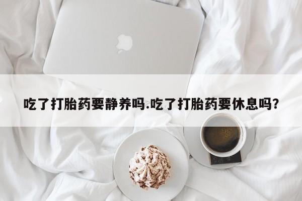 流产药货到付款吃了打胎药要静养吗.吃了打胎药要休息吗？