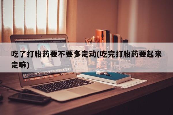 流产药货到付款吃了打胎药要不要多走动(吃完打胎药要起来走嘛)