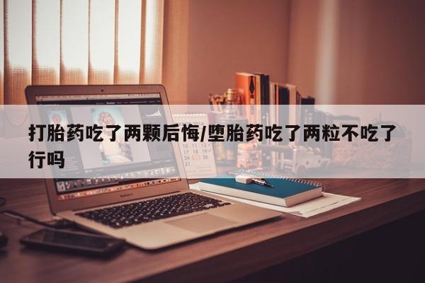 流产药货到付款打胎药吃了两颗后悔/堕胎药吃了两粒不吃了行吗