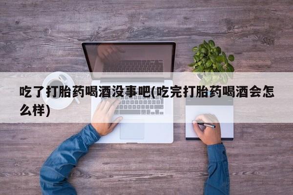 流产药货到付款吃了打胎药喝酒没事吧(吃完打胎药喝酒会怎么样)