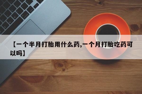 流产药货到付款【一个半月打胎用什么药,一个月打胎吃药可以吗】