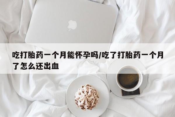 流产药货到付款吃打胎药一个月能怀孕吗/吃了打胎药一个月了怎么还出血